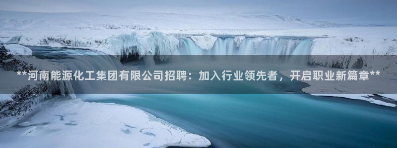 千亿球盟会：**河南能源化工集团有限公司招聘：加入行业领先者
