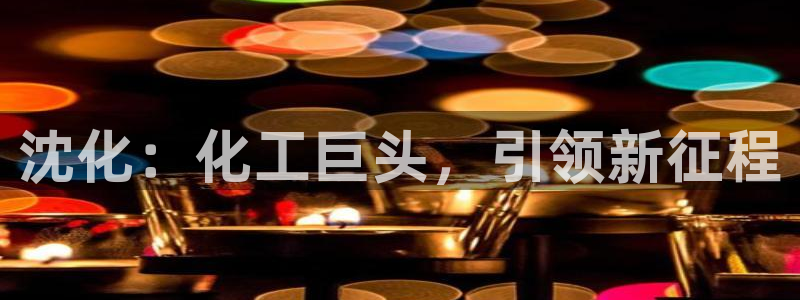 球盟会中国官方网站：沈化：化工巨头，引领新征程