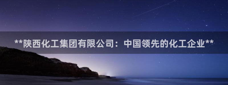 球盟会APP下载：**陕西化工集团有限公司：中国领先的化工企