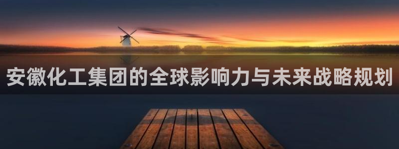 球盟会官方客服：安徽化工集团的全球影响力与未来战略规划