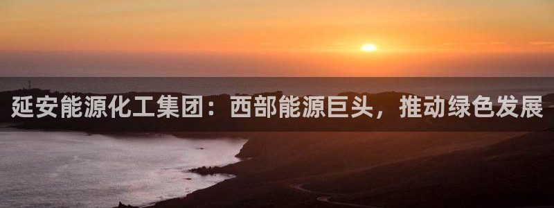 球盟会官方网站入口：延安能源化工集团：西部能源巨头，推动绿色