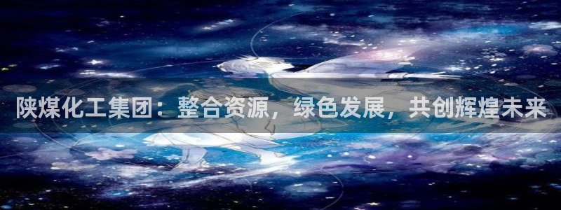 球盟会娱乐平台：陕煤化工集团：整合资源，绿色发展，共创辉煌未
