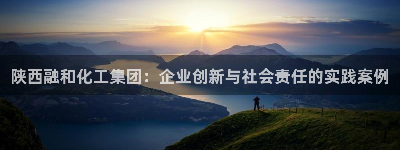 球盟会平台怎么样：陕西融和化工集团：企业创新与社会责任的实践