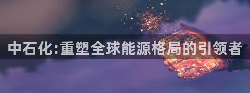 球盟会黑款吗是真的吗：中石化:重塑全球能源格局的引领者
