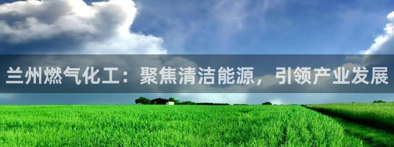 球盟会唯一：兰州燃气化工：聚焦清洁能源，引领产业发展