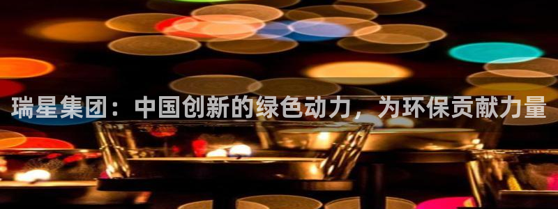 球盟会官方app首页入口：瑞星集团：中国创新的绿色动力，为环