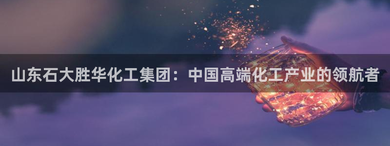 球盟会下款快吗：山东石大胜华化工集团：中国高端化工产业的领航