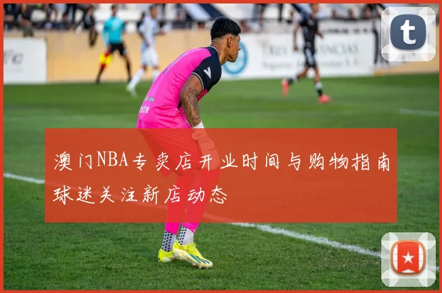 澳门NBA专卖店开业时间与购物指南球迷关注新店动态